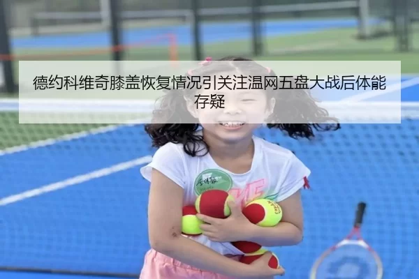 德约科维奇膝盖恢复情况引关注温网五盘大战后体能存疑